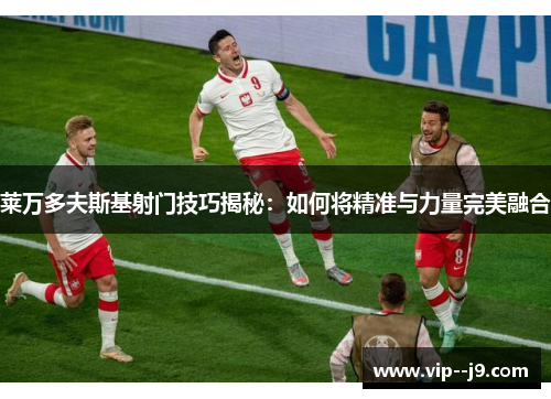 莱万多夫斯基射门技巧揭秘：如何将精准与力量完美融合