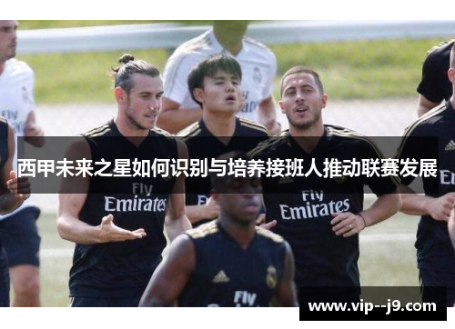 西甲未来之星如何识别与培养接班人推动联赛发展 西甲未来之星如何识别与培养接班人推动联赛发展