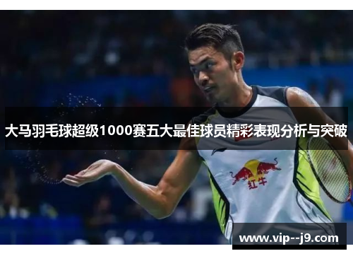 大马羽毛球超级1000赛五大最佳球员精彩表现分析与突破
