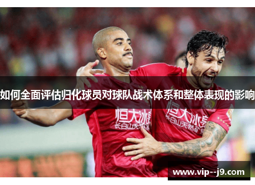 如何全面评估归化球员对球队战术体系和整体表现的影响