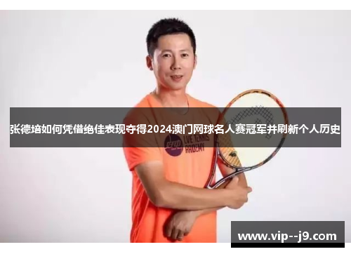 张德培如何凭借绝佳表现夺得2024澳门网球名人赛冠军并刷新个人历史