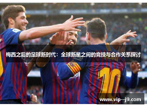 梅西之后的足球新时代：全球新星之间的竞技与合作关系探讨