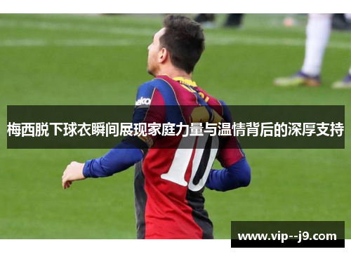 梅西脱下球衣瞬间展现家庭力量与温情背后的深厚支持