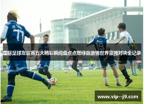 国际足球友谊赛五大精彩瞬间盘点点燃绿茵激情世界豪强对决全记录