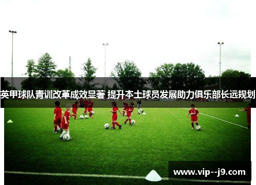 英甲球队青训改革成效显著 提升本土球员发展助力俱乐部长远规划