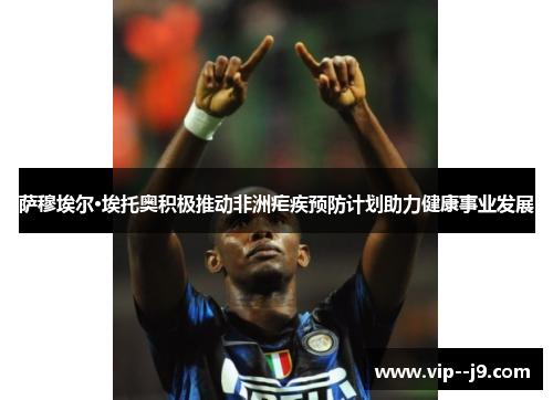 萨穆埃尔·埃托奥积极推动非洲疟疾预防计划助力健康事业发展