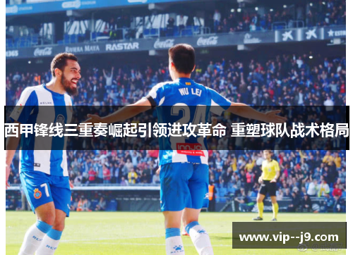 西甲锋线三重奏崛起引领进攻革命 重塑球队战术格局