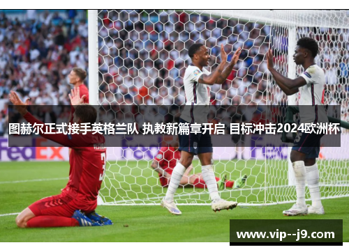 图赫尔正式接手英格兰队 执教新篇章开启 目标冲击2024欧洲杯