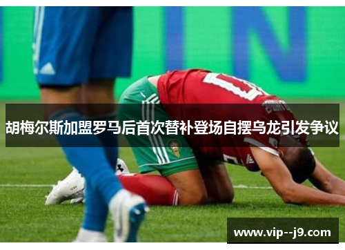 胡梅尔斯加盟罗马后首次替补登场自摆乌龙引发争议 胡梅尔斯加盟罗马后首次替补登场自摆乌龙引发争议