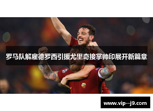 罗马队解雇德罗西引援尤里奇接掌帅印展开新篇章