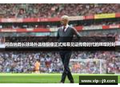 阿森纳酋长球场外温格铜像正式揭幕见证传奇时代的辉煌时刻