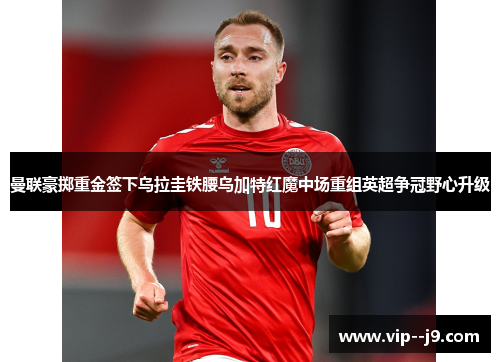 曼联豪掷重金签下乌拉圭铁腰乌加特红魔中场重组英超争冠野心升级
