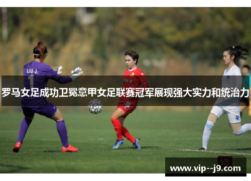 罗马女足成功卫冕意甲女足联赛冠军展现强大实力和统治力