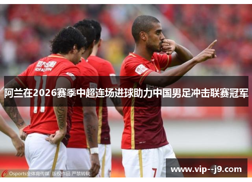 阿兰在2026赛季中超连场进球助力中国男足冲击联赛冠军 阿兰在2026赛季中超连场进球助力中国男足冲击联赛冠军