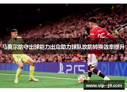 马莫尔防守出球能力出众助力球队攻防转换效率提升 马莫尔防守出球能力出众助力球队攻防转换效率提升
