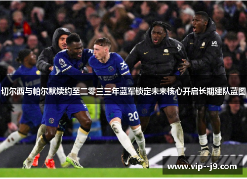 切尔西与帕尔默续约至二零三三年蓝军锁定未来核心开启长期建队蓝图 切尔西与帕尔默续约至二零三三年蓝军锁定未来核心开启长期建队蓝图