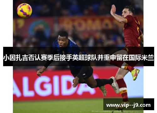 小因扎吉否认赛季后接手英超球队并重申留在国际米兰