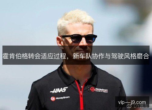 霍肯伯格转会适应过程，新车队协作与驾驶风格磨合