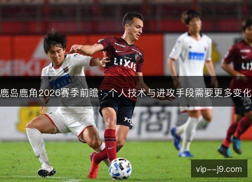 鹿岛鹿角2026赛季前瞻:个人技术与进攻手段需要更多变化 鹿岛鹿角2026赛季前瞻:个人技术与进攻手段需要更多变化